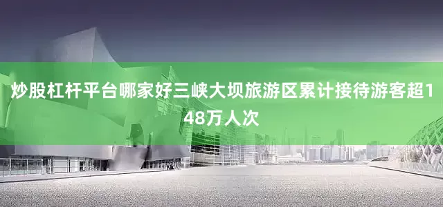 炒股杠杆平台哪家好三峡大坝旅游区累计接待游客超148万人次