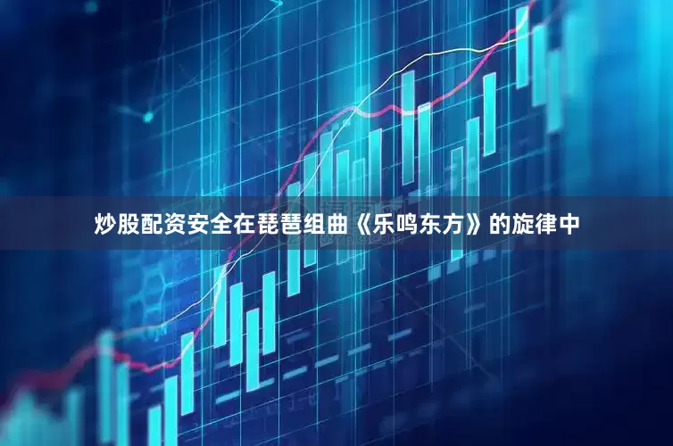 炒股配资安全在琵琶组曲《乐鸣东方》的旋律中