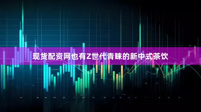 现货配资网也有Z世代青睐的新中式茶饮