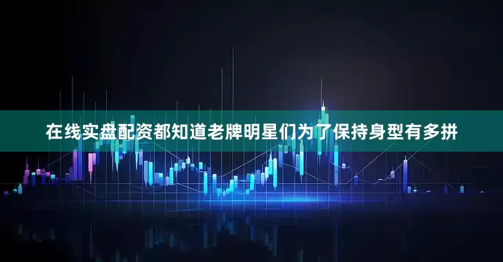 在线实盘配资都知道老牌明星们为了保持身型有多拼