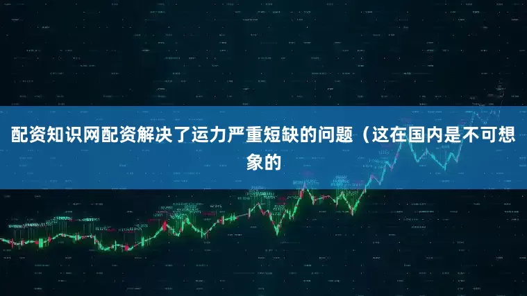 配资知识网配资解决了运力严重短缺的问题（这在国内是不可想象的