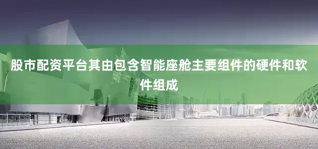 股市配资平台其由包含智能座舱主要组件的硬件和软件组成