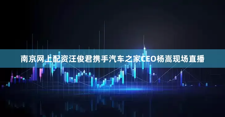 南京网上配资汪俊君携手汽车之家CEO杨嵩现场直播