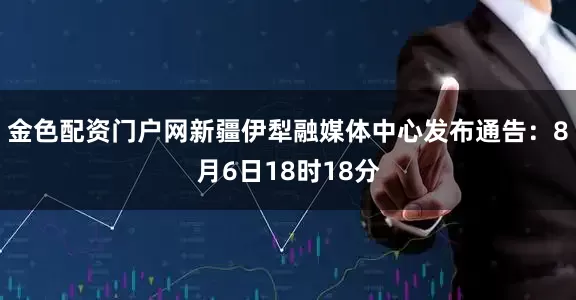 金色配资门户网新疆伊犁融媒体中心发布通告：8月6日18时18分